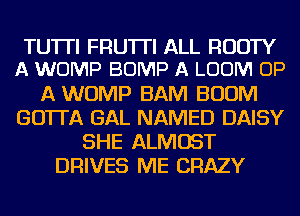 TUTTI FRU'ITI ALL RUDTY
A WOMP BUMP A LOOM UP

A WOMP BAM BOOM
GO'ITA GAL NAMED DAISY
SHE ALMOST
DRIVES ME CRAZY