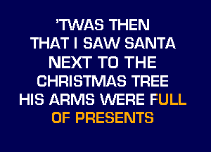 'TWAS THEN
THAT I SAW SANTA
NEXT TO THE
CHRISTMAS TREE
HIS ARMS WERE FULL
OF PRESENTS