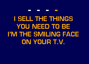 I SELL THE THINGS
YOU NEED TO BE
I'M THE SMILING FACE
ON YOUR T.V.