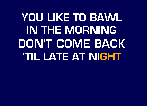 YOU LIKE TO BAVVL
IN THE MORNING

DON'T COME BACK
'TlL LATE AT NIGHT
