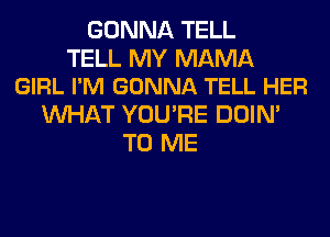 GONNA TELL

TELL MY MAMA
GIRL I'M GONNA TELL HER

WHAT YOU'RE DOIN'
TO ME