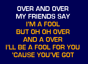 OVER AND OVER
MY FRIENDS SAY
I'M A FOOL
BUT 0H 0H OVER
AND A OVER
I'LL BE A FOOL FOR YOU
'CAUSE YOU'VE GOT