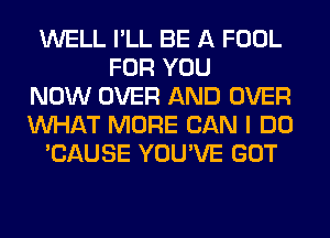 WELL I'LL BE A FOOL
FOR YOU
NOW OVER AND OVER
WHAT MORE CAN I DO
'CAUSE YOU'VE GOT