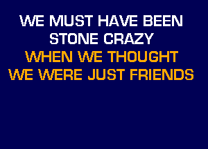 WE MUST HAVE BEEN
STONE CRAZY
WHEN WE THOUGHT
WE WERE JUST FRIENDS