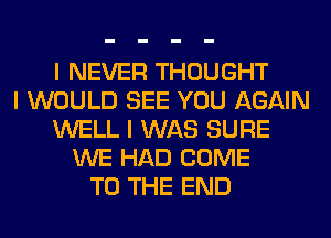 I NEVER THOUGHT
I WOULD SEE YOU AGAIN
WELL I WAS SURE
WE HAD COME
TO THE END