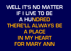 WELL ITS NO MATTER
IF I LIVE TO BE
A HUNDRED
THERE'LL ALWAYS BE
A PLACE
IN MY HEART
FOR MARY ANN