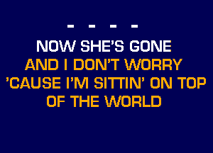 NOW SHE'S GONE
AND I DON'T WORRY
'CAUSE I'M SITI'IN' ON TOP
OF THE WORLD