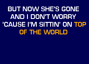 BUT NOW SHE'S GONE
AND I DON'T WORRY
'CAUSE I'M SITI'IN' ON TOP
OF THE WORLD