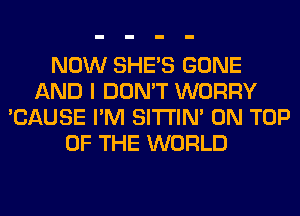 NOW SHE'S GONE
AND I DON'T WORRY
'CAUSE I'M SITI'IN' ON TOP
OF THE WORLD