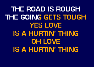 THE ROAD IS ROUGH
THE GOING GETS TOUGH
YES LOVE
IS A HURTIN' THING
0H LOVE
IS A HURTIN' THING