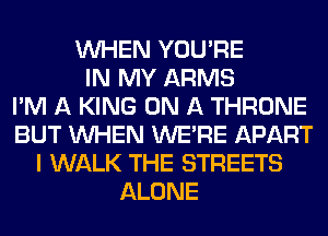WHEN YOU'RE
IN MY ARMS
I'M A KING ON A THRONE
BUT WHEN WERE APART
I WALK THE STREETS
ALONE