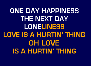 ONE DAY HAPPINESS
THE NEXT DAY
LONELINESS
LOVE IS A HURTIN' THING

0H LOVE
IS A HURTIN' THING