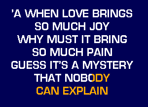 'A WHEN LOVE BRINGS
SO MUCH JOY
WHY MUST IT BRING
SO MUCH PAIN
GUESS ITS A MYSTERY
THAT NOBODY
CAN EXPLAIN