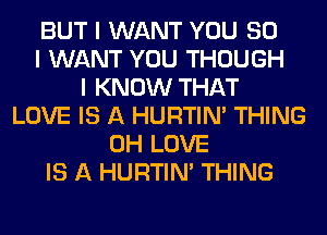 BUT I WANT YOU SO
I WANT YOU THOUGH
I KNOW THAT
LOVE IS A HURTIN' THING
0H LOVE
IS A HURTIN' THING