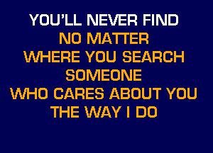 YOU'LL NEVER FIND
NO MATTER
WHERE YOU SEARCH
SOMEONE
WHO CARES ABOUT YOU
THE WAY I DO