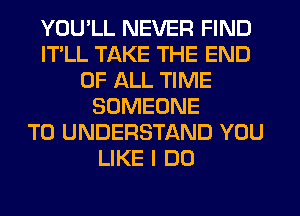 YOU'LL NEVER FIND
ITLL TAKE THE END
OF ALL TIME
SOMEONE
TO UNDERSTAND YOU
LIKE I DO