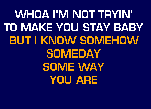 VVHOA I'M NOT TRYIN'
TO MAKE YOU STAY BABY
BUT I KNOW SOMEHOW
SOMEDAY
SOME WAY
YOU ARE