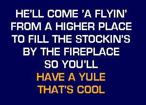 HE'LL COME 'A FLYIN'
FROM A HIGHER PLACE
TO FILL THE STOCKIN'S

BY THE FIREPLACE
SO YOU'LL
HAVE A YULE
THAT'S COOL