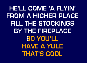 HE'LL COME 'A FLYIN'
FROM A HIGHER PLACE
FILL THE STOCKINGS
BY THE FIREPLACE
SO YOU'LL
HAVE A YULE
THAT'S COOL