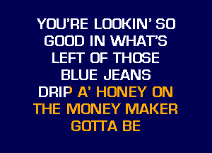 YOURE LOOKIN' SO
GOOD IN WHAT'S
LEFT OF THOSE
BLUE JEANS
DRIP A' HONEY ON
THE MONEY MAKER

GOTl'A BE l