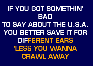 IF YOU GOT SOMETHIN'
BAD
TO SAY ABOUT THE U. S. A.
YOU BETTER SAVE IT FOR
DIFFERENT EARS
'LESS YOU WANNA
CRAWL AWAY