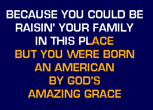 BECAUSE YOU COULD BE
RAISIM YOUR FAMILY
IN THIS PLACE
BUT YOU WERE BORN
AN AMERICAN
BY GOD'S
AMAZING GRACE