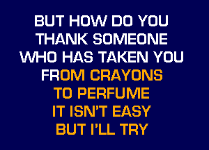 BUT HOW DO YOU
THANK SOMEONE
WHO HAS TAKEN YOU
FROM CRAYONS
T0 PERFUME
IT ISN'T EASY
BUT I'LL TRY