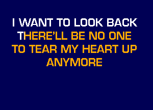 I WANT TO LOOK BACK
THERE'LL BE NO ONE
TO TEAR MY HEART UP
ANYMORE