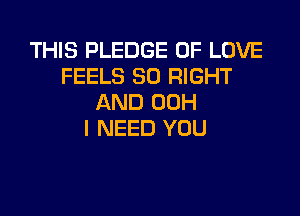 THIS PLEDGE OF LOVE
FEELS SO RIGHT
AND 00H

I NEED YOU