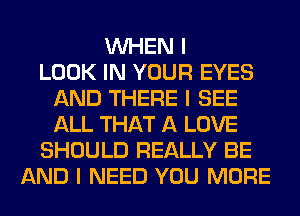 INHEN I
LOOK IN YOUR EYES
AND THERE I SEE
ALL THAT A LOVE
SHOULD REALLY BE
AND I NEED YOU MORE