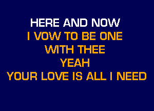 HERE AND NOW
I VOW TO BE ONE
WITH THEE
YEAH
YOUR LOVE IS ALL I NEED