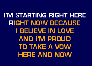 I'M STARTING RIGHT HERE
RIGHT NOW BECAUSE
I BELIEVE IN LOVE
AND I'M PROUD
TO TAKE A VOW
HERE AND NOW