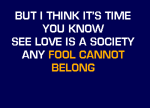 BUT I THINK ITS TIME
YOU KNOW
SEE LOVE IS A SOCIETY
ANY FOOL CANNOT
BELONG