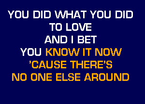 YOU DID WHAT YOU DID
TO LOVE
AND I BET
YOU KNOW IT NOW
'CAUSE THERE'S
NO ONE ELSE AROUND