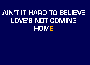 AIMT IT HARD TO BELIEVE
LOVE'S NOT COMING
HOME