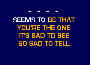 SEEMS TO BE THAT
YOU'RE THE ONE
IT'S SAD TO SEE
SO SAD TO TELL