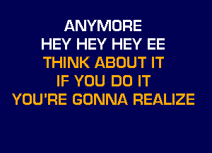 ANYMORE
HEY HEY HEY EE
THINK ABOUT IT
IF YOU DO IT
YOU'RE GONNA REALIZE