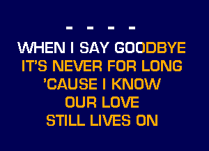 WHEN I SAY GOODBYE
ITS NEVER FOR LONG
'CAUSE I KNOW
OUR LOVE
STILL LIVES 0N