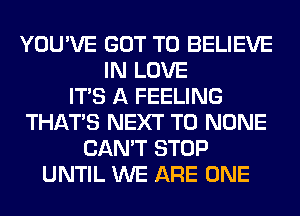 YOU'VE GOT TO BELIEVE
IN LOVE
ITS A FEELING
THAT'S NEXT T0 NONE
CAN'T STOP
UNTIL WE ARE ONE