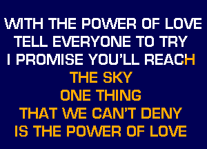 WITH THE POWER OF LOVE
TELL EVERYONE TO TRY
I PROMISE YOU'LL REACH
THE SKY
ONE THING
THAT WE CAN'T DENY
IS THE POWER OF LOVE