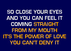 SO CLOSE YOUR EYES
AND YOU CAN FEEL IT
COMING STRAIGHT
FROM MY MOUTH
ITS THE POWER OF LOVE
YOU CAN'T DENY IT