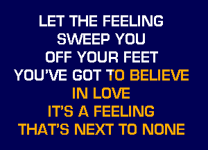 LET THE FEELING
SWEEP YOU
OFF YOUR FEET
YOU'VE GOT TO BELIEVE
IN LOVE
ITS A FEELING
THAT'S NEXT T0 NONE