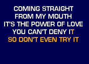 COMING STRAIGHT
FROM MY MOUTH
ITS THE POWER OF LOVE
YOU CAN'T DENY IT
SO DON'T EVEN TRY IT