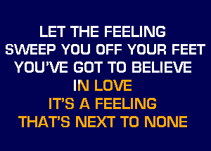 LET THE FEELING
SWEEP YOU OFF YOUR FEET

YOU'VE GOT TO BELIEVE
IN LOVE
ITS A FEELING
THAT'S NEXT T0 NONE