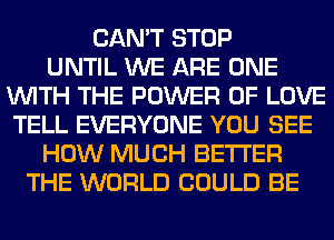 CAN'T STOP
UNTIL WE ARE ONE
WITH THE POWER OF LOVE
TELL EVERYONE YOU SEE
HOW MUCH BETTER
THE WORLD COULD BE