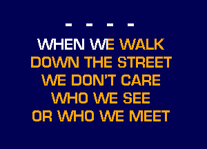 WHEN WE WALK
DOWN THE STREET
WE DUNW CARE
WHO WE SEE
0R WHO WE MEET