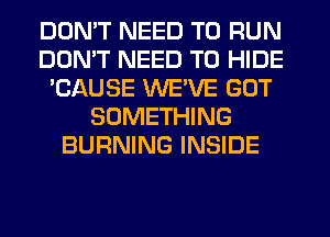 DON'T NEED TO RUN
DON'T NEED TO HIDE
'CAUSE WEVE GOT
SOMETHING
BURNING INSIDE