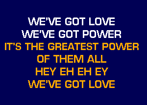 WE'VE GOT LOVE

WE'VE GOT POWER
IT'S THE GREATEST POWER

OF THEM ALL
HEY EH EH EY
WE'VE GOT LOVE