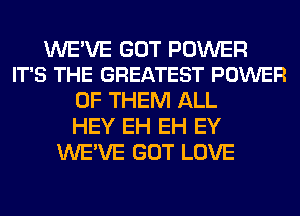 WE'VE GOT POWER
IT'S THE GREATEST POWER

OF THEM ALL
HEY EH EH EY
WE'VE GOT LOVE