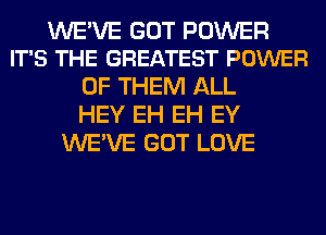 WE'VE GOT POWER
IT'S THE GREATEST POWER

OF THEM ALL
HEY EH EH EY
WE'VE GOT LOVE